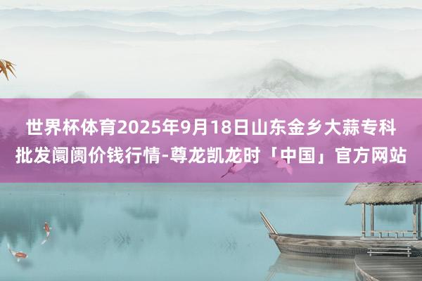 世界杯体育2025年9月18日山东金乡大蒜专科批发阛阓价钱行情-尊龙凯龙时「中国」官方网站