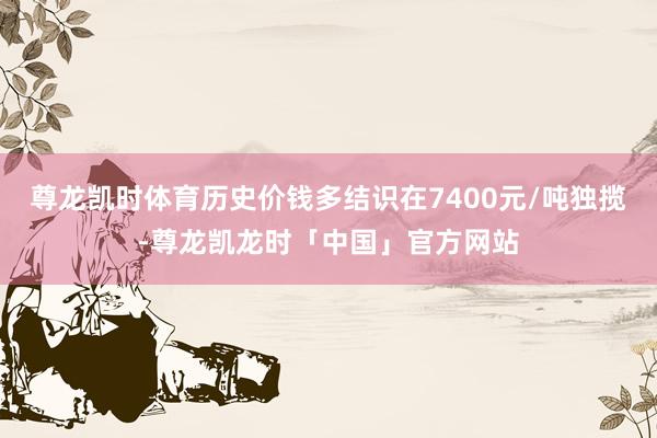 尊龙凯时体育历史价钱多结识在7400元/吨独揽-尊龙凯龙时「中国」官方网站