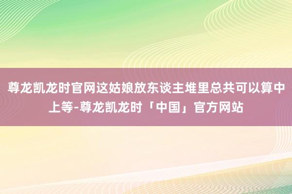 尊龙凯龙时官网这姑娘放东谈主堆里总共可以算中上等-尊龙凯龙时「中国」官方网站