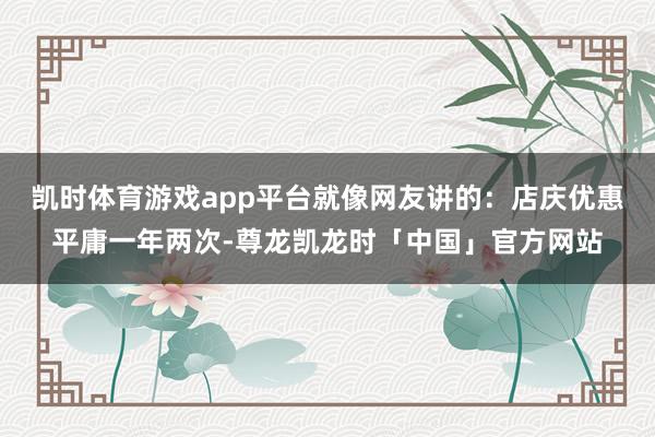 凯时体育游戏app平台就像网友讲的：店庆优惠平庸一年两次-尊龙凯龙时「中国」官方网站