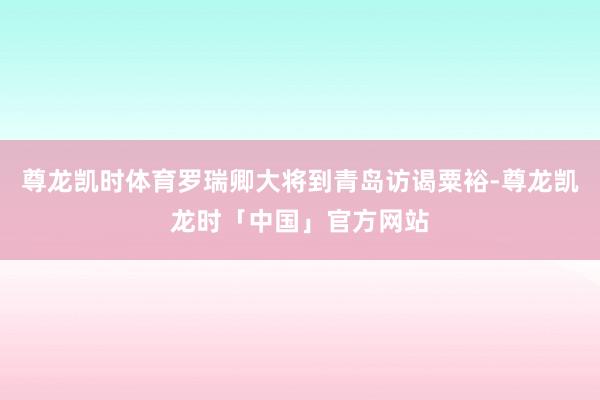 尊龙凯时体育罗瑞卿大将到青岛访谒粟裕-尊龙凯龙时「中国」官方网站