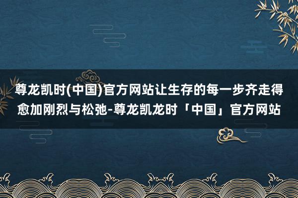 尊龙凯时(中国)官方网站让生存的每一步齐走得愈加刚烈与松弛-尊龙凯龙时「中国」官方网站