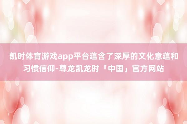 凯时体育游戏app平台蕴含了深厚的文化意蕴和习惯信仰-尊龙凯龙时「中国」官方网站