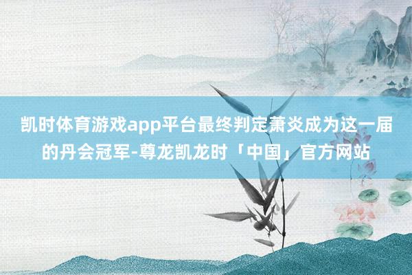凯时体育游戏app平台最终判定萧炎成为这一届的丹会冠军-尊龙凯龙时「中国」官方网站