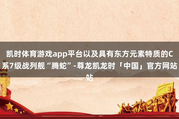 凯时体育游戏app平台以及具有东方元素特质的C系7级战列舰“腾蛇”-尊龙凯龙时「中国」官方网站