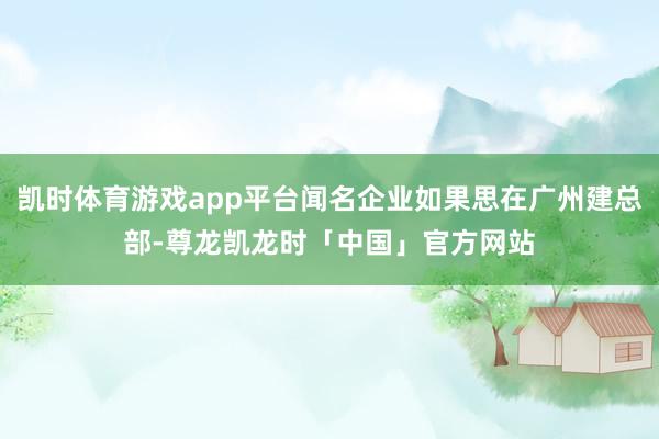凯时体育游戏app平台闻名企业如果思在广州建总部-尊龙凯龙时「中国」官方网站