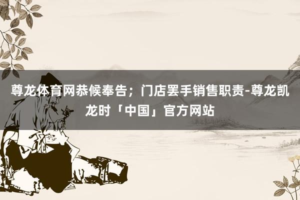 尊龙体育网恭候奉告；门店罢手销售职责-尊龙凯龙时「中国」官方网站