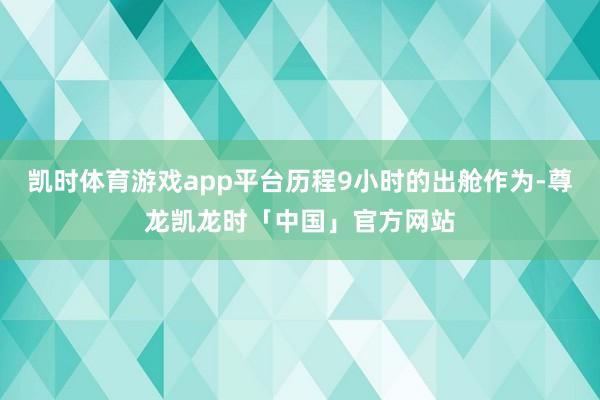 凯时体育游戏app平台历程9小时的出舱作为-尊龙凯龙时「中国」官方网站