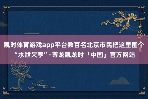 凯时体育游戏app平台数百名北京市民把这里围个“水泄欠亨”-尊龙凯龙时「中国」官方网站