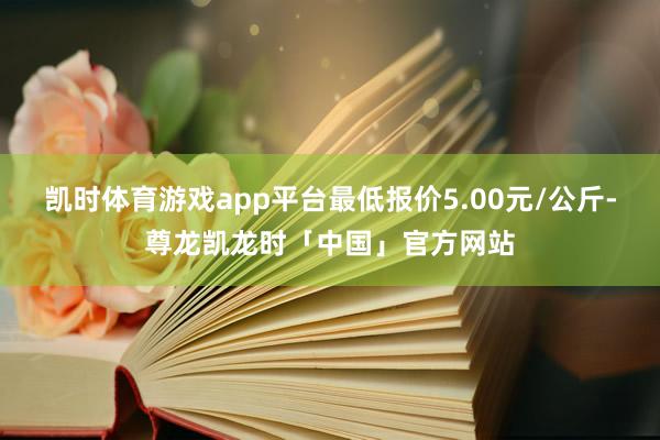 凯时体育游戏app平台最低报价5.00元/公斤-尊龙凯龙时「中国」官方网站