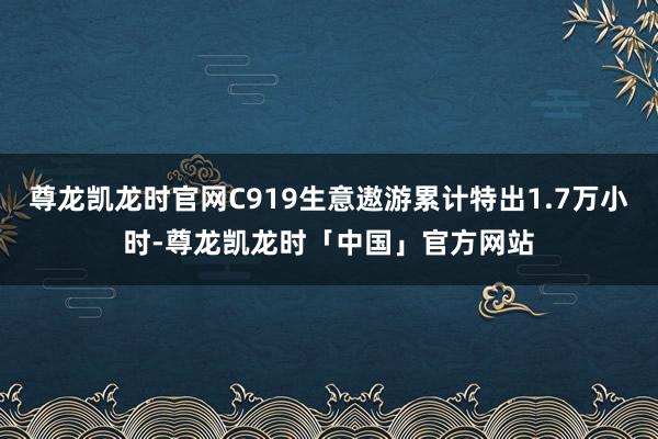 尊龙凯龙时官网C919生意遨游累计特出1.7万小时-尊龙凯龙时「中国」官方网站