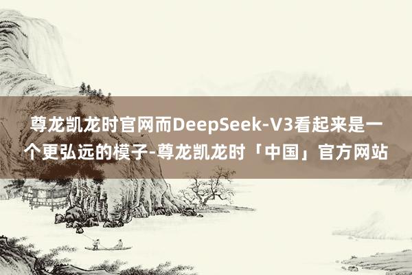 尊龙凯龙时官网而DeepSeek-V3看起来是一个更弘远的模子-尊龙凯龙时「中国」官方网站