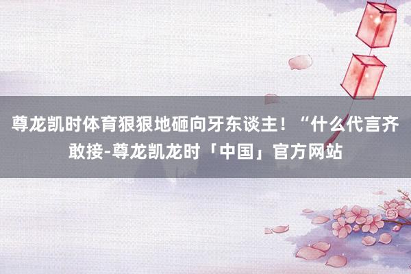尊龙凯时体育狠狠地砸向牙东谈主！“什么代言齐敢接-尊龙凯龙时「中国」官方网站