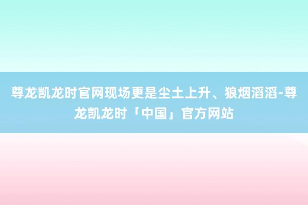 尊龙凯龙时官网现场更是尘土上升、狼烟滔滔-尊龙凯龙时「中国」官方网站