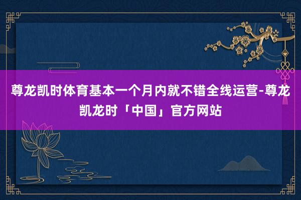 尊龙凯时体育基本一个月内就不错全线运营-尊龙凯龙时「中国」官方网站