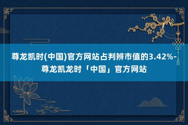 尊龙凯时(中国)官方网站占判辨市值的3.42%-尊龙凯龙时「中国」官方网站