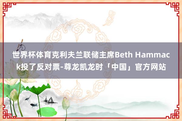 世界杯体育克利夫兰联储主席Beth Hammack投了反对票-尊龙凯龙时「中国」官方网站