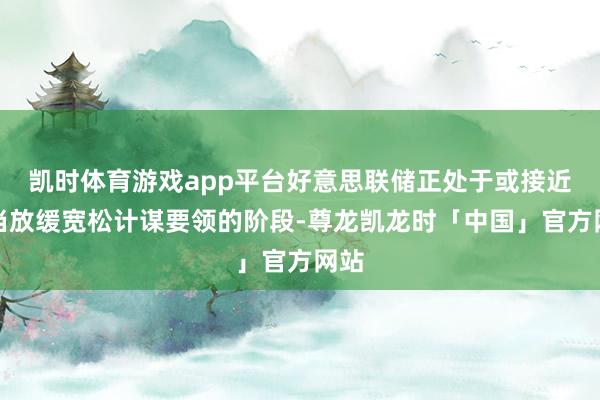 凯时体育游戏app平台好意思联储正处于或接近稳当放缓宽松计谋要领的阶段-尊龙凯龙时「中国」官方网站