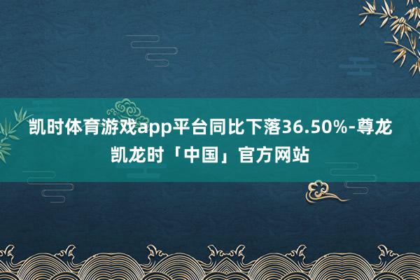 凯时体育游戏app平台同比下落36.50%-尊龙凯龙时「中国」官方网站