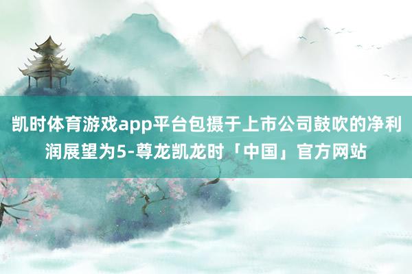 凯时体育游戏app平台包摄于上市公司鼓吹的净利润展望为5-尊龙凯龙时「中国」官方网站