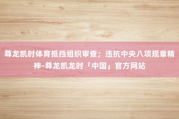 尊龙凯时体育抵挡组织审查；违抗中央八项规章精神-尊龙凯龙时「中国」官方网站