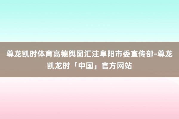 尊龙凯时体育高德舆图汇注阜阳市委宣传部-尊龙凯龙时「中国」官方网站
