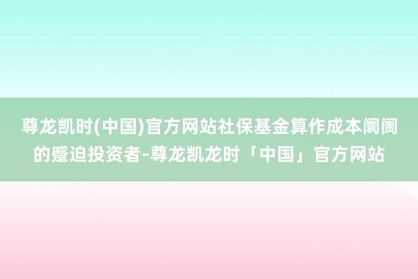 尊龙凯时(中国)官方网站 社保基金算作成本阛阓的蹙迫投资者-尊龙凯龙时「中国」官方网站