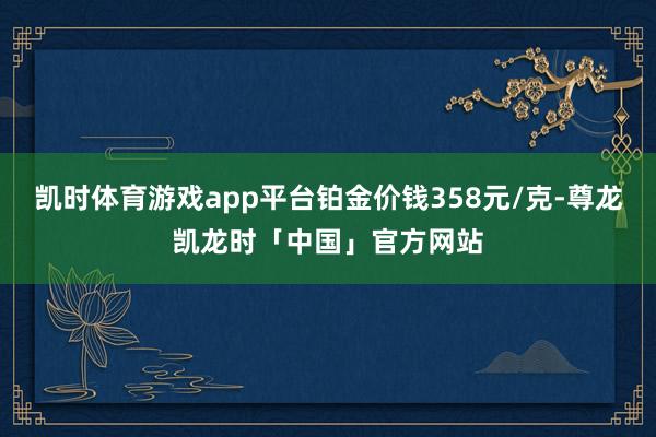 凯时体育游戏app平台铂金价钱358元/克-尊龙凯龙时「中国」官方网站