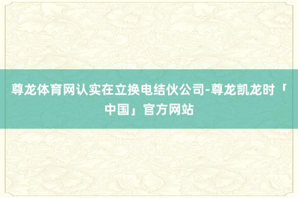 尊龙体育网认实在立换电结伙公司-尊龙凯龙时「中国」官方网站