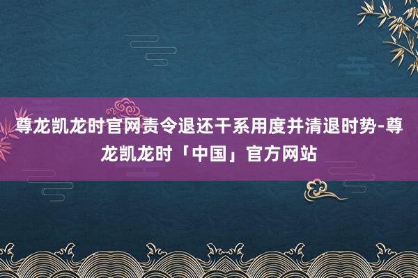 尊龙凯龙时官网责令退还干系用度并清退时势-尊龙凯龙时「中国」官方网站
