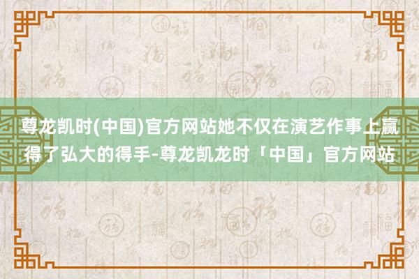 尊龙凯时(中国)官方网站她不仅在演艺作事上赢得了弘大的得手-尊龙凯龙时「中国」官方网站