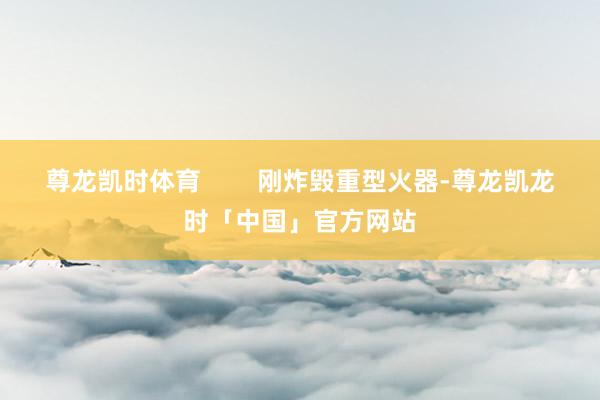 尊龙凯时体育        刚炸毁重型火器-尊龙凯龙时「中国」官方网站