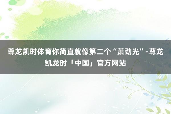 尊龙凯时体育你简直就像第二个“萧劲光”-尊龙凯龙时「中国」官方网站
