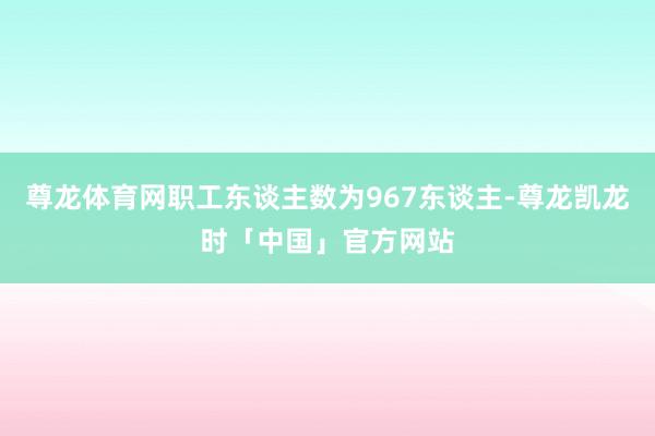 尊龙体育网职工东谈主数为967东谈主-尊龙凯龙时「中国」官方网站