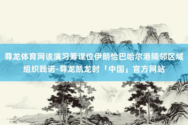 尊龙体育网该演习筹谋位伊朗恰巴哈尔港隔邻区域组织践诺-尊龙凯龙时「中国」官方网站