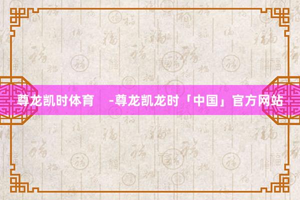 尊龙凯时体育    -尊龙凯龙时「中国」官方网站