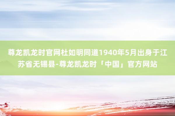 尊龙凯龙时官网杜如明同道1940年5月出身于江苏省无锡县-尊龙凯龙时「中国」官方网站