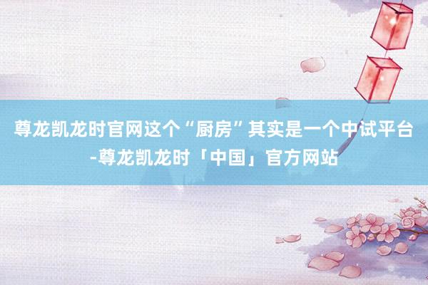 尊龙凯龙时官网这个“厨房”其实是一个中试平台-尊龙凯龙时「中国」官方网站