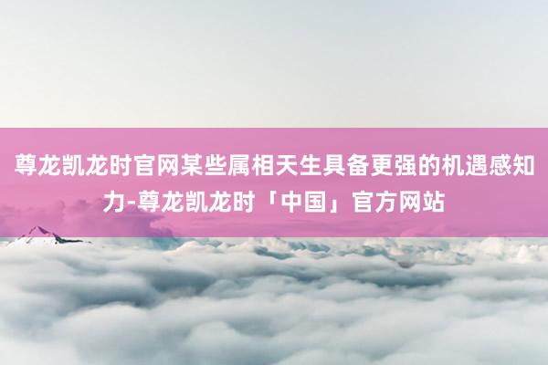 尊龙凯龙时官网某些属相天生具备更强的机遇感知力-尊龙凯龙时「中国」官方网站
