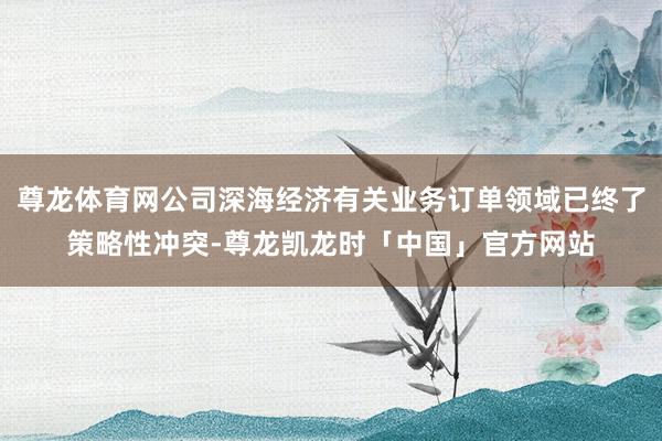 尊龙体育网公司深海经济有关业务订单领域已终了策略性冲突-尊龙凯龙时「中国」官方网站