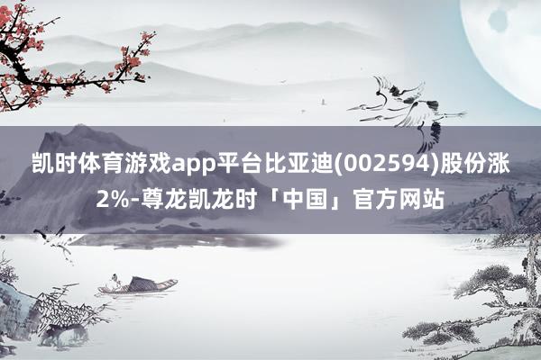 凯时体育游戏app平台比亚迪(002594)股份涨2%-尊龙凯龙时「中国」官方网站