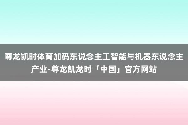 尊龙凯时体育加码东说念主工智能与机器东说念主产业-尊龙凯龙时「中国」官方网站