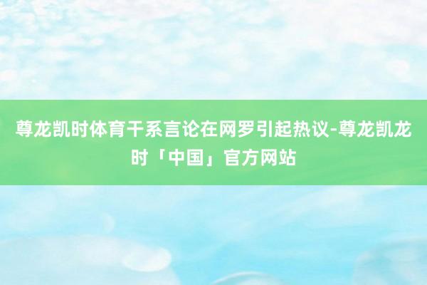 尊龙凯时体育干系言论在网罗引起热议-尊龙凯龙时「中国」官方网站
