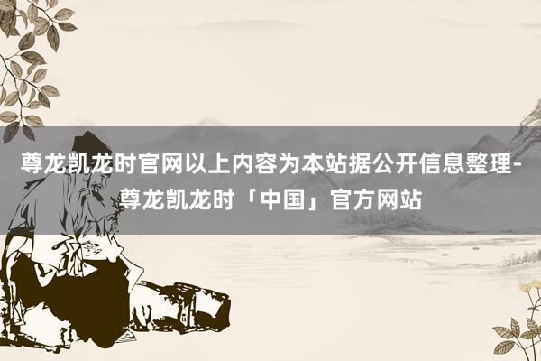 尊龙凯龙时官网以上内容为本站据公开信息整理-尊龙凯龙时「中国」官方网站