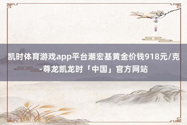 凯时体育游戏app平台潮宏基黄金价钱918元/克-尊龙凯龙时「中国」官方网站