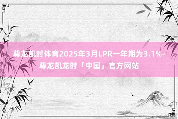 尊龙凯时体育2025年3月LPR一年期为3.1%-尊龙凯龙时「中国」官方网站