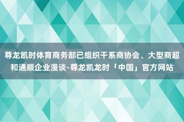 尊龙凯时体育商务部已组织干系商协会、大型商超和通顺企业漫谈-尊龙凯龙时「中国」官方网站