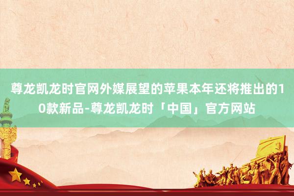 尊龙凯龙时官网外媒展望的苹果本年还将推出的10款新品-尊龙凯龙时「中国」官方网站