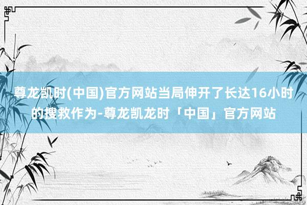 尊龙凯时(中国)官方网站当局伸开了长达16小时的搜救作为-尊龙凯龙时「中国」官方网站