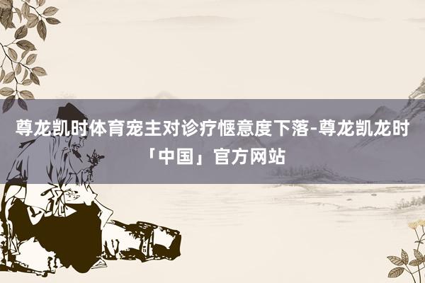 尊龙凯时体育宠主对诊疗惬意度下落-尊龙凯龙时「中国」官方网站